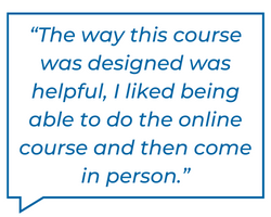 The way this course was designed was helpful, I liked being able to do the online course and then come in person.